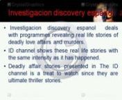 Investigaciondiscoveryespanol dealswith programmes revealing real life stories of deadly love affairs and murders.nID channel shows these real life stories with the same intensity as it has happened.nDeadly affair stories presented inn The ID channel is a treat to watch since they are ultimate thriller stories.nMore details please Click Here nhttp://id.tudiscovery.com/