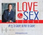 This is podcast #25 of the “Love and Sex Today” show on to grope or not to grope. I am Dr. Doug Weiss, and I have healed hearts and relationships for decades by helping thousands of people enjoy a better sex and love life. This series of podcasts is about making you and your relationships better. Groping is often misunderstood and has symbolism attached to it. nnGroping differs from the men&#39;s and women&#39;s perspective and the symbols they attach to it. For example men might think, I am want to