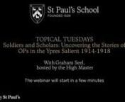 To mark Remembrance Day, for one night only our Topical Tuesday series moved to Wednesday 11 November. Hosted by the High Master, Graham Seel presented “Soldiers and Scholars: Uncovering the Stories of OPs in the Ypres Salient 1914-1918″.nnIn the Summer Term 2020, St Paul’s Head of Humanities, Graham Seel, was granted a sabbatical in order to uncover the stories of the 88 Old Paulines who fell in the Ypres Salient 1914 – 1918. There he undertook original archival research, along with sev