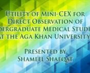 Presented by Shameel ShafqatnnPURPOSE: In a clinical setting, Direct Observation (DO) and its&#39; feedback are considered an effective method to evaluate and improve a medical students&#39; performance. One such tool for assessing clinical competency via DO is the Mini-Clinical Evaluation Exercise (Mini-CEX). We conducted a pilot study to assess the feasibility and effectiveness of using Mini-CEX for DO of medical students in the undergraduate medical program at the Aga Khan University. METHODS: Our st